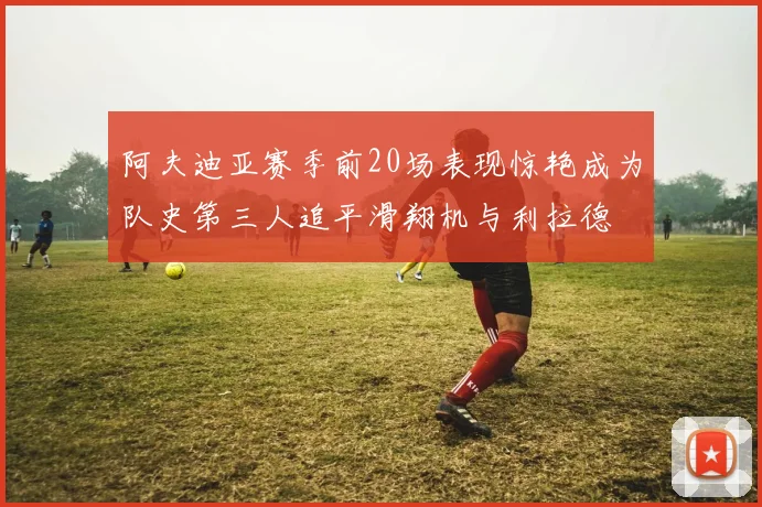 阿夫迪亚赛季前20场表现惊艳成为队史第三人追平滑翔机与利拉德
