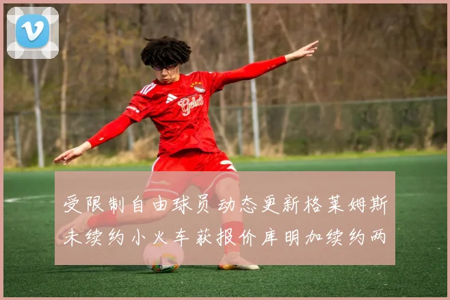 受限制自由球员动态更新格莱姆斯未续约小火车获报价库明加续约两年解析