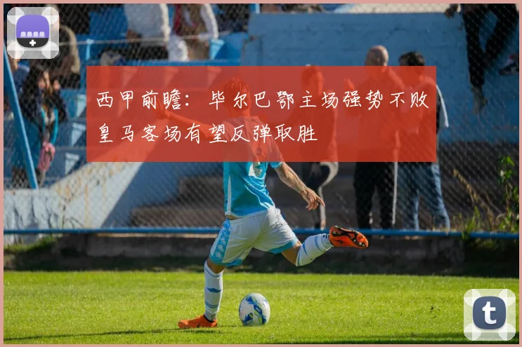 西甲前瞻：毕尔巴鄂主场强势不败皇马客场有望反弹取胜