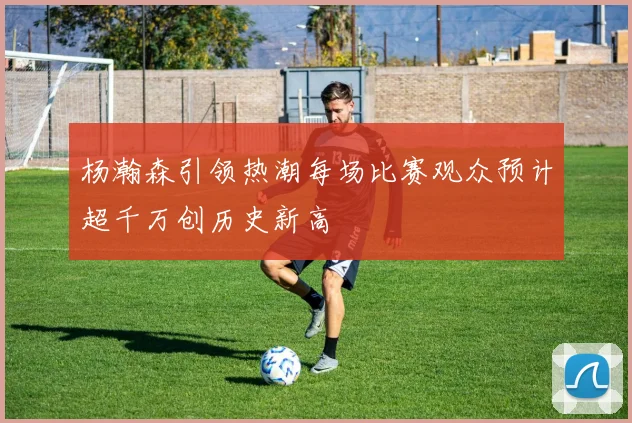 杨瀚森引领热潮每场比赛观众预计超千万创历史新高