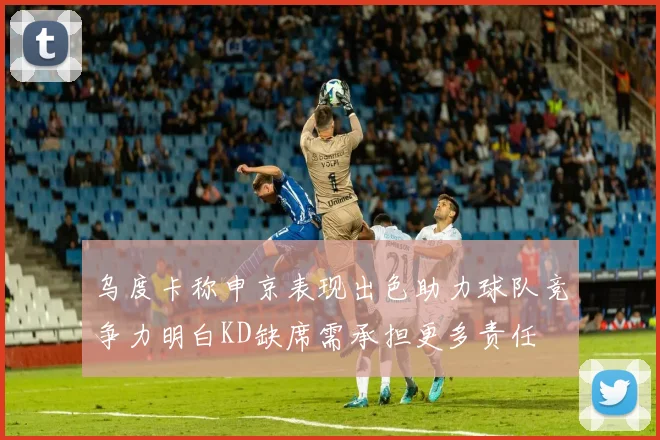 乌度卡称申京表现出色助力球队竞争力明白KD缺席需承担更多责任