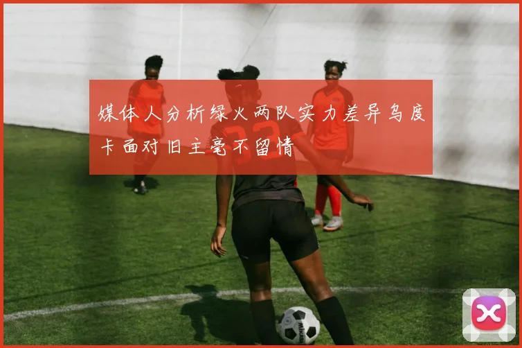 媒体人分析绿火两队实力差异乌度卡面对旧主毫不留情