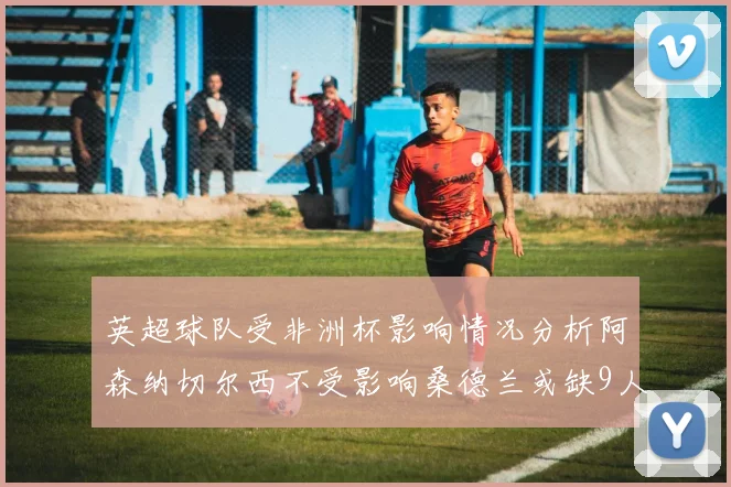 英超球队受非洲杯影响情况分析阿森纳切尔西不受影响桑德兰或缺9人