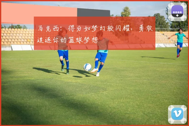 马克西：得分如梦幻般闪耀，勇敢追逐你的篮球梦想