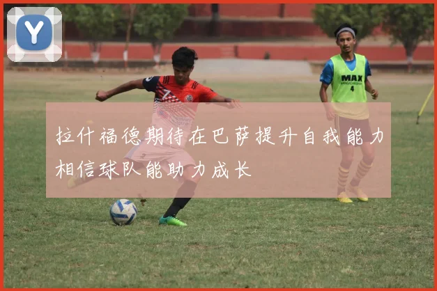 拉什福德期待在巴萨提升自我能力相信球队能助力成长