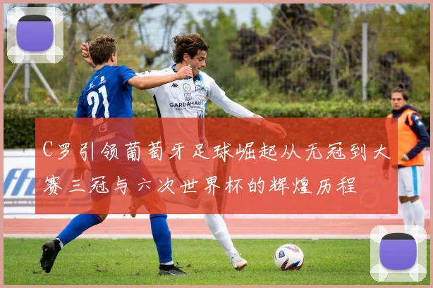C罗引领葡萄牙足球崛起从无冠到大赛三冠与六次世界杯的辉煌历程
