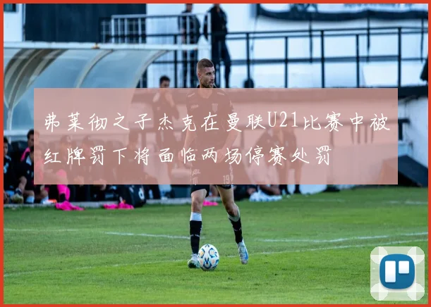 弗莱彻之子杰克在曼联U21比赛中被红牌罚下将面临两场停赛处罚