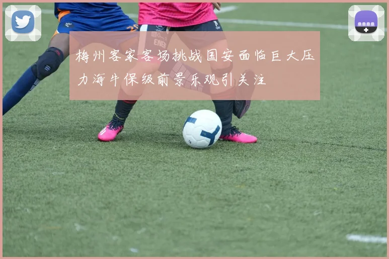 梅州客家客场挑战国安面临巨大压力海牛保级前景乐观引关注