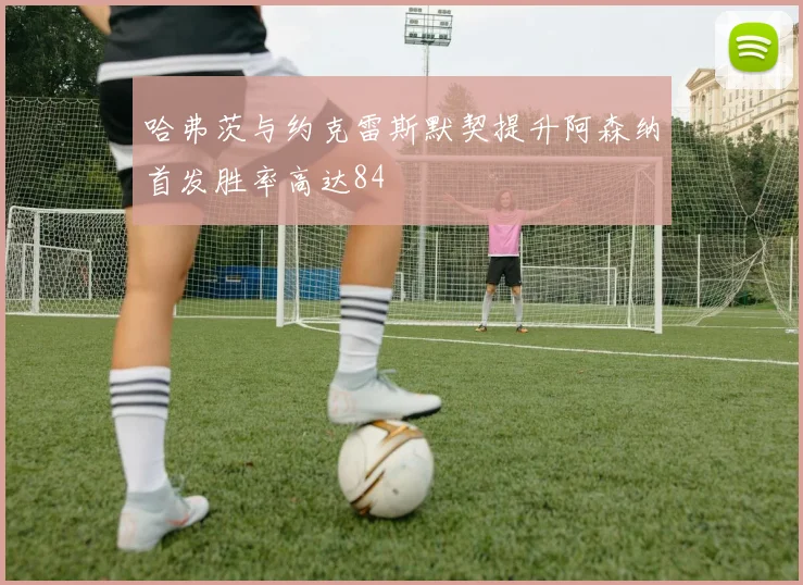哈弗茨与约克雷斯默契提升阿森纳首发胜率高达84