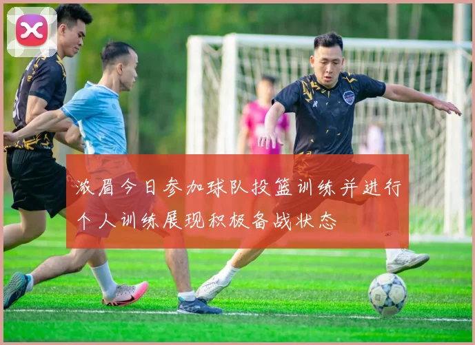 浓眉今日参加球队投篮训练并进行个人训练展现积极备战状态