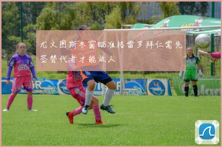 尤文图斯冬窗瞄准格雷罗拜仁需先签替代者才能放人