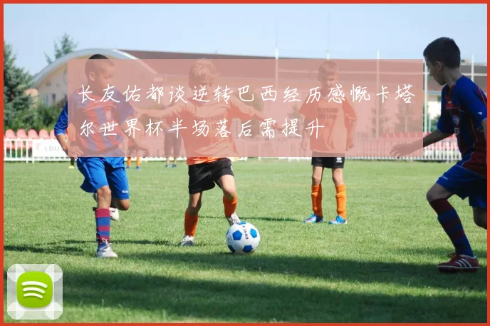 长友佑都谈逆转巴西经历感慨卡塔尔世界杯半场落后需提升