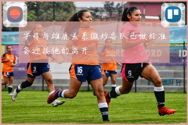 字母与雄鹿关系微妙各队已做好准备迎接他的离开