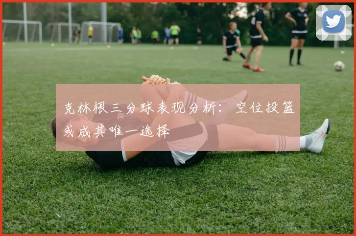 克林根三分球表现分析：空位投篮或成其唯一选择