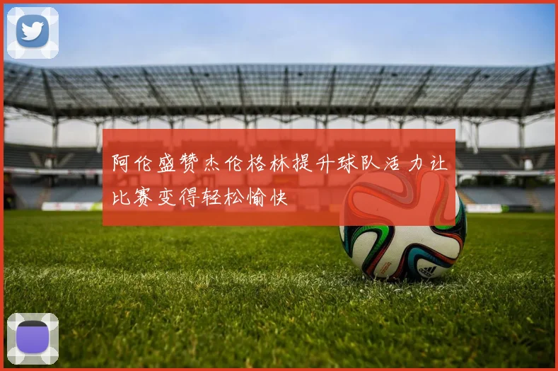 阿伦盛赞杰伦格林提升球队活力让比赛变得轻松愉快