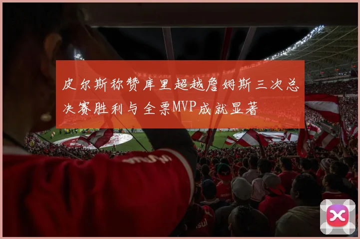 皮尔斯称赞库里超越詹姆斯三次总决赛胜利与全票MVP成就显著