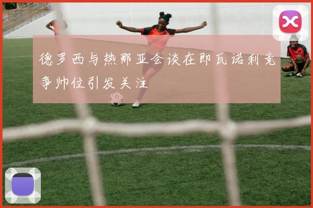德罗西与热那亚会谈在即瓦诺利竞争帅位引发关注