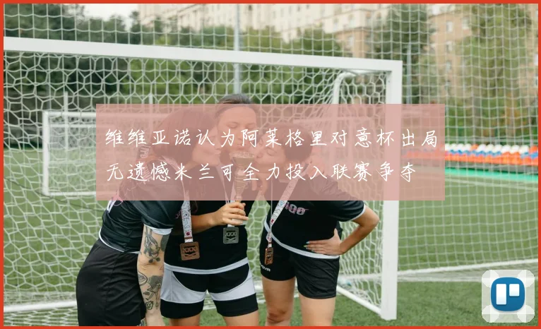 维维亚诺认为阿莱格里对意杯出局无遗憾米兰可全力投入联赛争夺