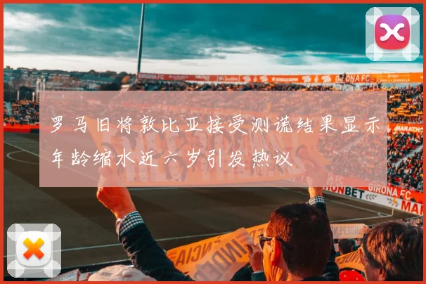 罗马旧将敦比亚接受测谎结果显示年龄缩水近六岁引发热议