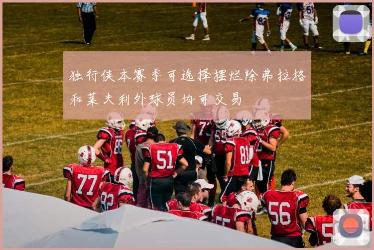 独行侠本赛季可选择摆烂除弗拉格和莱夫利外球员均可交易