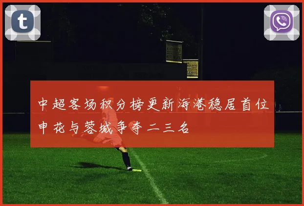 中超客场积分榜更新海港稳居首位申花与蓉城争夺二三名