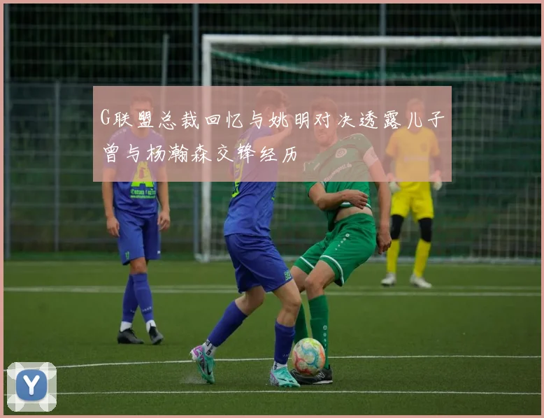 G联盟总裁回忆与姚明对决透露儿子曾与杨瀚森交锋经历