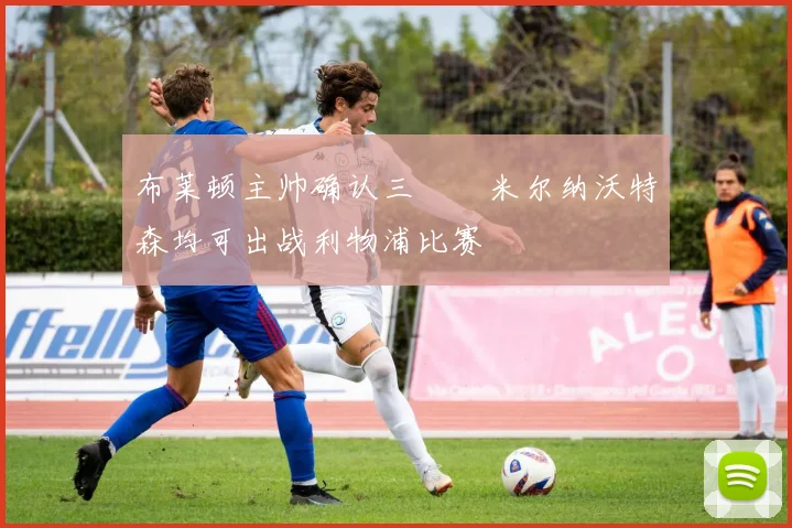 布莱顿主帅确认三笘薫米尔纳沃特森均可出战利物浦比赛