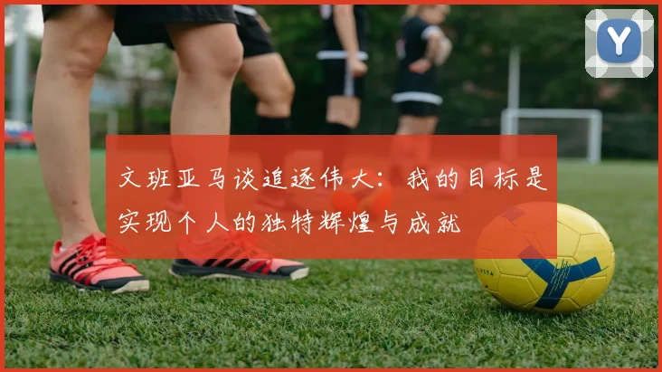 文班亚马谈追逐伟大：我的目标是实现个人的独特辉煌与成就