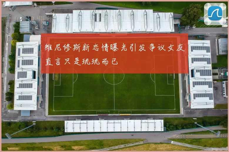 维尼修斯新恋情曝光引发争议女友直言只是玩玩而已