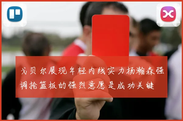 戈贝尔展现年轻内线实力杨瀚森强调抢篮板的强烈意愿是成功关键