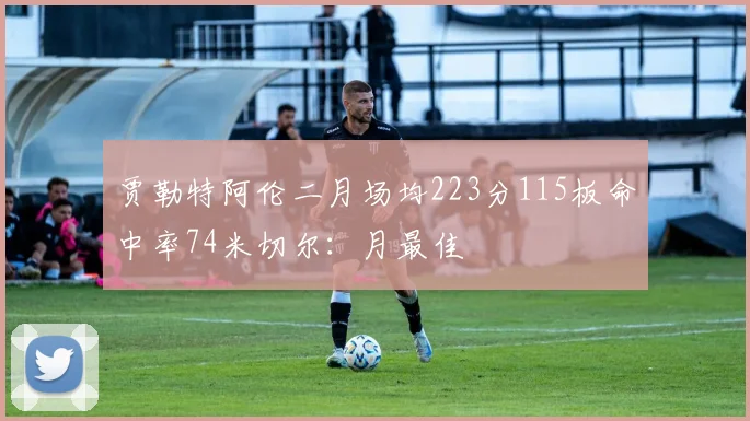 贾勒特阿伦二月场均223分115板命中率74米切尔：月最佳