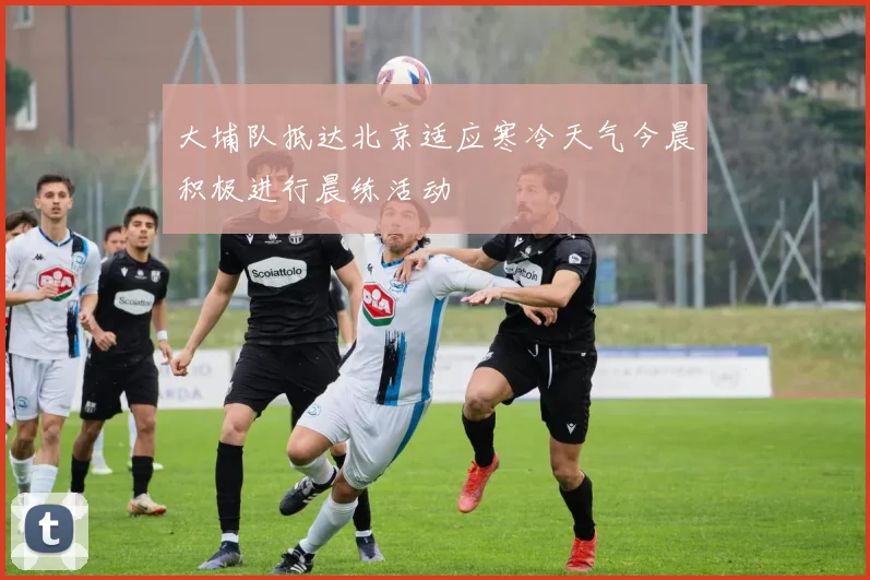 大埔队抵达北京适应寒冷天气今晨积极进行晨练活动