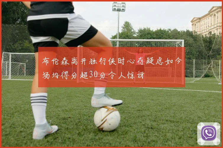 布伦森离开独行侠时心存疑虑如今场均得分超30分令人惊讶
